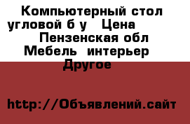 Компьютерный стол угловой б/у › Цена ­ 3 000 - Пензенская обл. Мебель, интерьер » Другое   